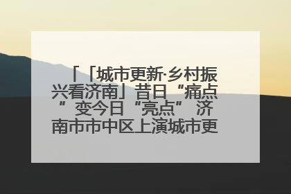 「城市更新·乡村振兴看济南」昔日“痛点”变今日“亮点” 济南市市中区上演城市更新“三部曲”