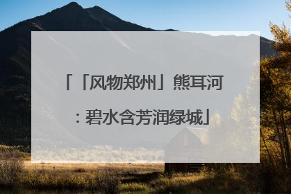 「风物郑州」熊耳河：碧水含芳润绿城