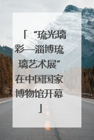 “琉光璃彩—淄博琉璃艺术展”在中国国家博物馆开幕