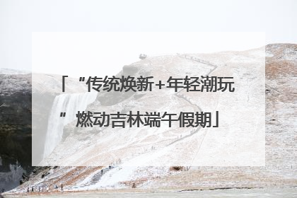 “传统焕新+年轻潮玩”燃动吉林端午假期