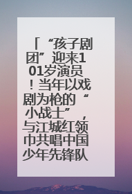 “孩子剧团”迎来101岁演员！当年以戏剧为枪的“小战士”，与江城红领巾共唱中国少年先锋队队歌