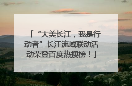 “大美长江，我是行动者”长江流域联动活动荣登百度热搜榜！