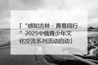 “感知吉林・青春同行”2025中俄青少年文化交流系列活动启动