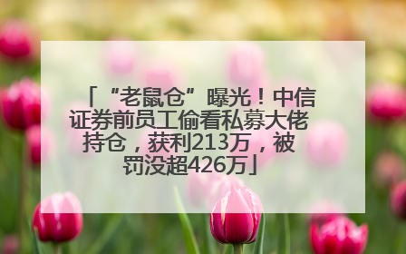 “老鼠仓”曝光！中信证券前员工偷看私募大佬持仓，获利213万，被罚没超426万
