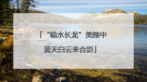 “输水长龙”美颜中 蓝天白云来合影