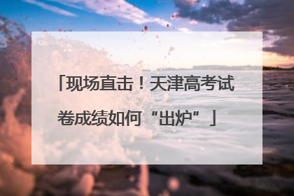 现场直击！天津高考试卷成绩如何“出炉”