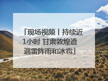 现场视频丨持续近1小时 甘肃敦煌遭遇雷阵雨和冰雹