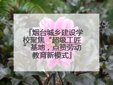 烟台城乡建设学校聚焦“超级工匠”基地，点赞劳动教育新模式