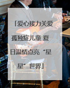 爱心接力关爱孤独症儿童 夏日温情点亮“星星”世界