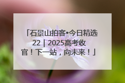 石景山拍客•今日精选 22｜2025高考收官！下一站，向未来！