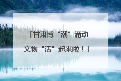 甘肃博“潮”涌动 文物“活”起来啦！
