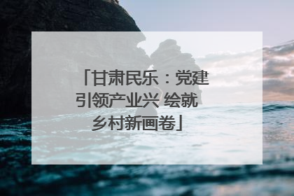 甘肃民乐：党建引领产业兴 绘就乡村新画卷