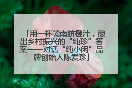 用一杯赣南脐橙汁，酿出乡村振兴的“纯珍”答案——对话“纯小闲”品牌创始人陈爱珍