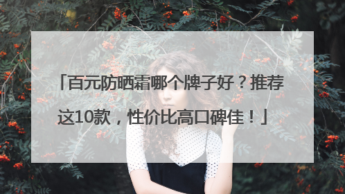 百元防晒霜哪个牌子好？推荐这10款，性价比高口碑佳！