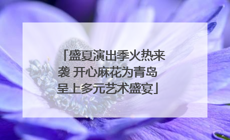 盛夏演出季火热来袭 开心麻花为青岛呈上多元艺术盛宴