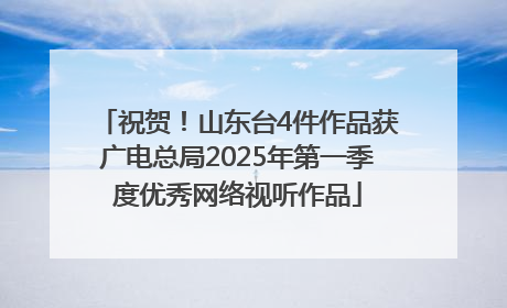 祝贺！山东台4件作品获广电总局2025年第一季度优秀网络视听作品