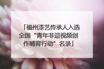福州漆艺传承人入选全国“青年非遗视频创作哺育行动”名录