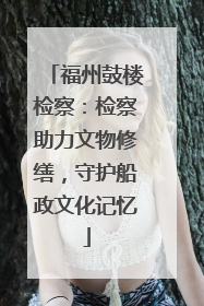 福州鼓楼检察：检察助力文物修缮，守护船政文化记忆