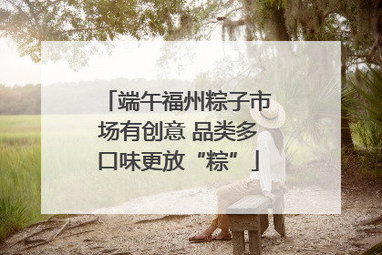端午福州粽子市场有创意 品类多口味更放“粽”