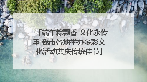 端午粽飘香 文化永传承 我市各地举办多彩文化活动共庆传统佳节
