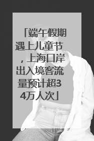 端午假期遇上儿童节，上海口岸出入境客流量预计超34万人次