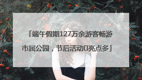 端午假期127万余游客畅游市属公园，节后活动﻿亮点多