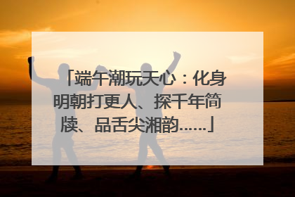 端午潮玩天心：化身明朝打更人、探千年简牍、品舌尖湘韵……