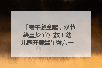 端午藏童趣，双节绘童梦 宜宾教工幼儿园开展端午暨六一亲子游园活动