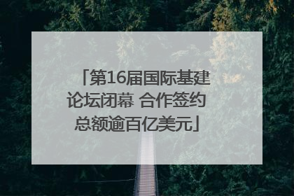 第16届国际基建论坛闭幕 合作签约总额逾百亿美元