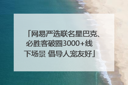 网易严选联名星巴克、必胜客破圈3000+线下场景 倡导人宠友好
