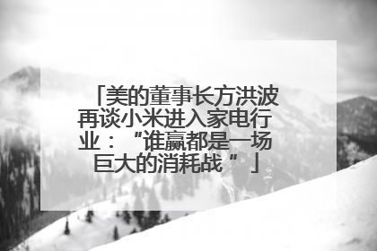 美的董事长方洪波再谈小米进入家电行业：“谁赢都是一场巨大的消耗战 ”