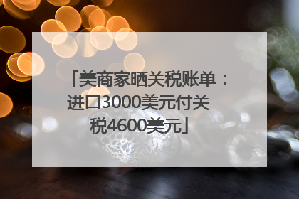 美商家晒关税账单：进口3000美元付关税4600美元