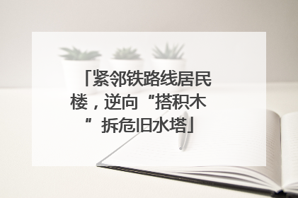 紧邻铁路线居民楼，逆向“搭积木”拆危旧水塔