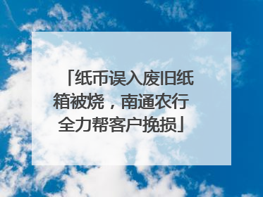 纸币误入废旧纸箱被烧，南通农行全力帮客户挽损