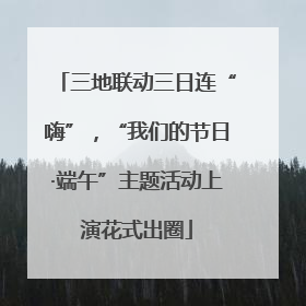 三地联动三日连“嗨”，“我们的节日·端午”主题活动上演花式出圈