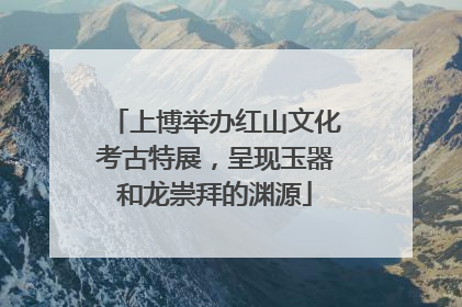 上博举办红山文化考古特展，呈现玉器和龙崇拜的渊源