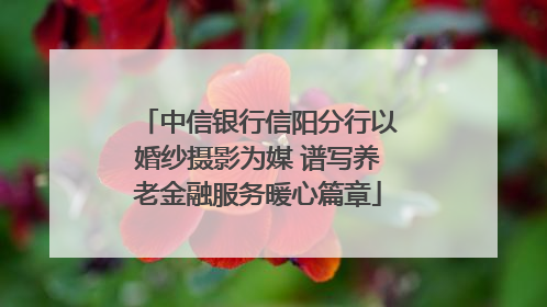 中信银行信阳分行以婚纱摄影为媒 谱写养老金融服务暖心篇章