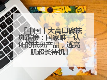 中国十大高口碑祛斑霜榜：国家唯一认证的祛斑产品，透亮肌超长待机