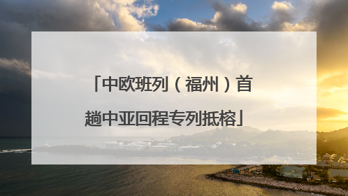 中欧班列（福州）首趟中亚回程专列抵榕