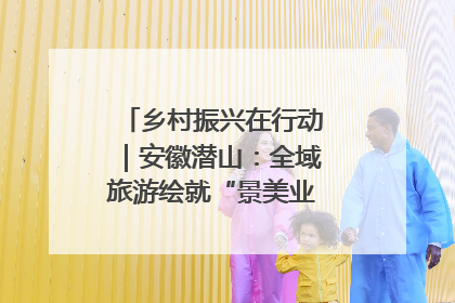 乡村振兴在行动｜安徽潜山：全域旅游绘就“景美业兴民富”新画卷