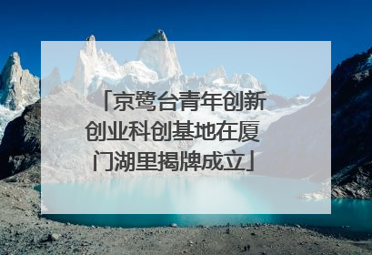 京鹭台青年创新创业科创基地在厦门湖里揭牌成立
