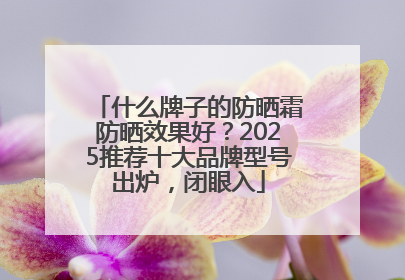 什么牌子的防晒霜防晒效果好？2025推荐十大品牌型号出炉，闭眼入