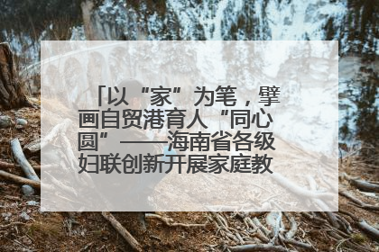 以“家”为笔，擘画自贸港育人“同心圆”——海南省各级妇联创新开展家庭教育宣传周活动