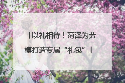 以礼相待！菏泽为劳模打造专属“礼包”