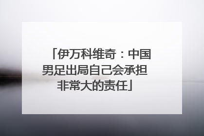 伊万科维奇：中国男足出局自己会承担非常大的责任