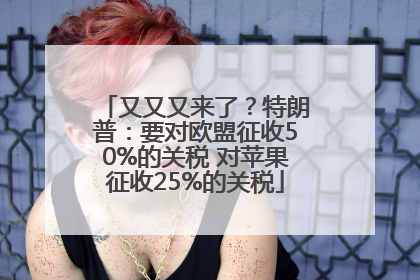 又又又来了？特朗普：要对欧盟征收50%的关税 对苹果征收25%的关税