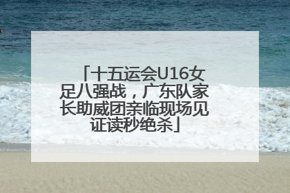十五运会U16女足八强战，广东队家长助威团亲临现场见证读秒绝杀