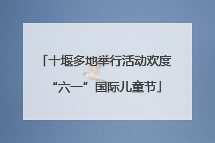十堰多地举行活动欢度“六一”国际儿童节
