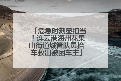 危急时刻显担当！连云港海州花果山街道城管队员抬车救出被困车主