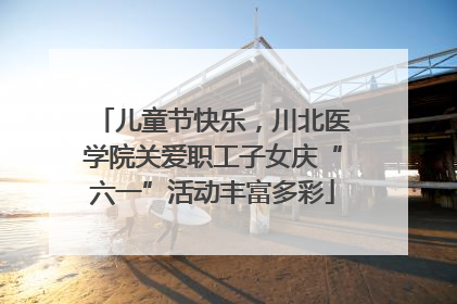儿童节快乐，川北医学院关爱职工子女庆“六一”活动丰富多彩